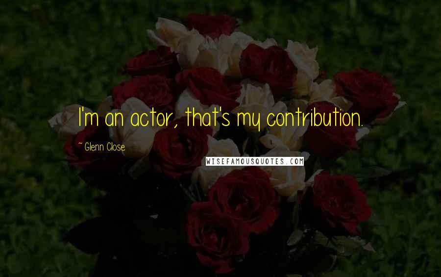 Glenn Close Quotes: I'm an actor, that's my contribution.
