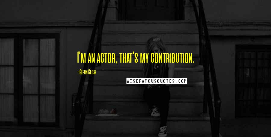 Glenn Close Quotes: I'm an actor, that's my contribution.