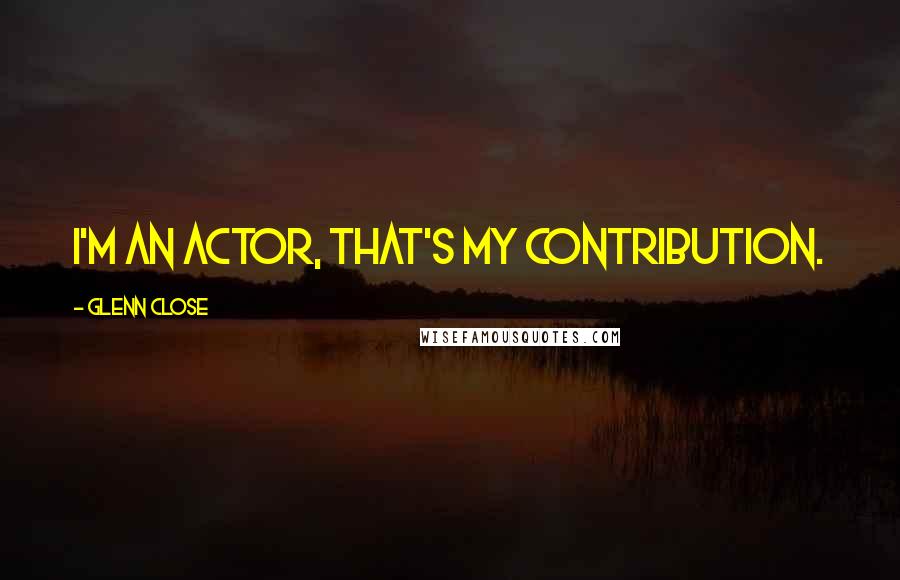 Glenn Close Quotes: I'm an actor, that's my contribution.