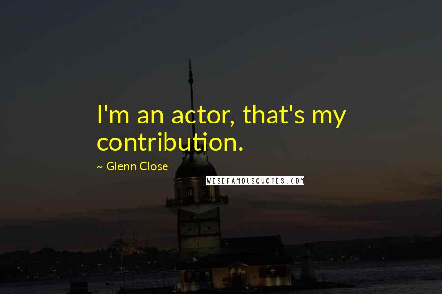 Glenn Close Quotes: I'm an actor, that's my contribution.