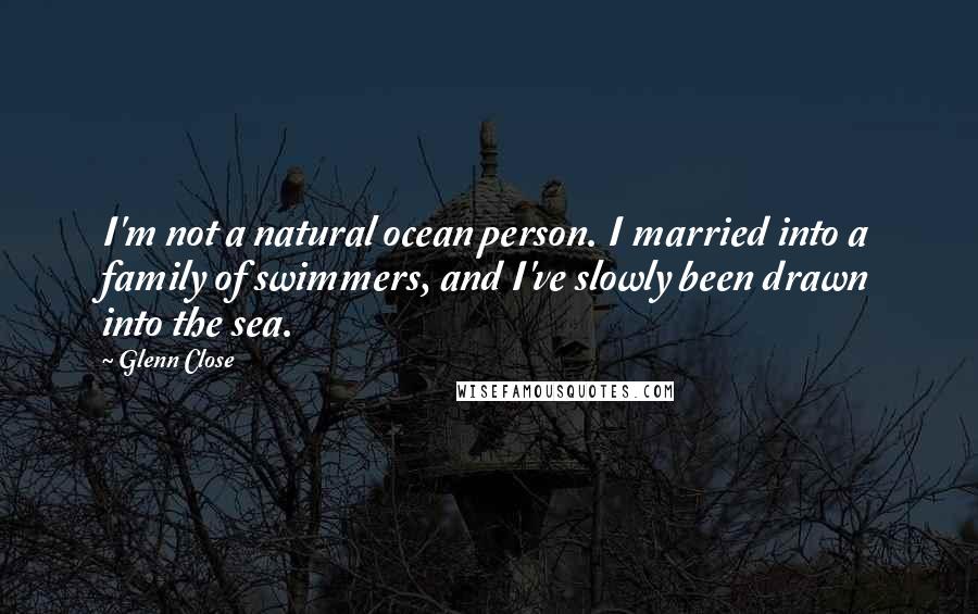 Glenn Close Quotes: I'm not a natural ocean person. I married into a family of swimmers, and I've slowly been drawn into the sea.