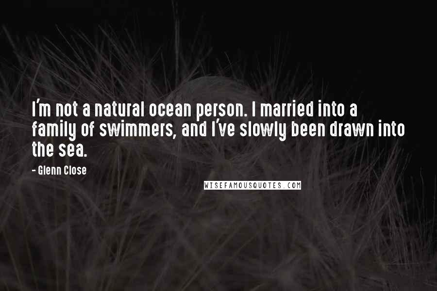 Glenn Close Quotes: I'm not a natural ocean person. I married into a family of swimmers, and I've slowly been drawn into the sea.