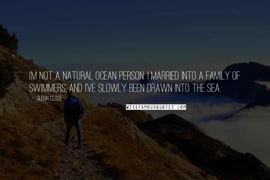 Glenn Close Quotes: I'm not a natural ocean person. I married into a family of swimmers, and I've slowly been drawn into the sea.