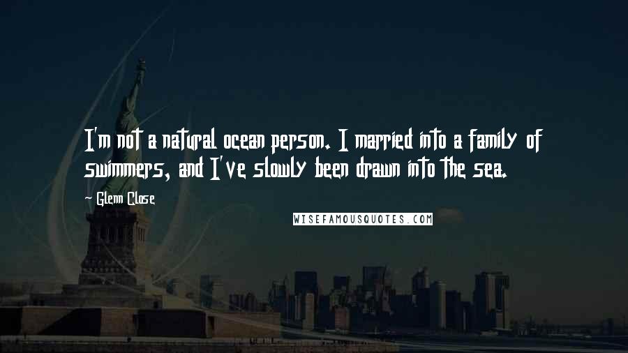 Glenn Close Quotes: I'm not a natural ocean person. I married into a family of swimmers, and I've slowly been drawn into the sea.
