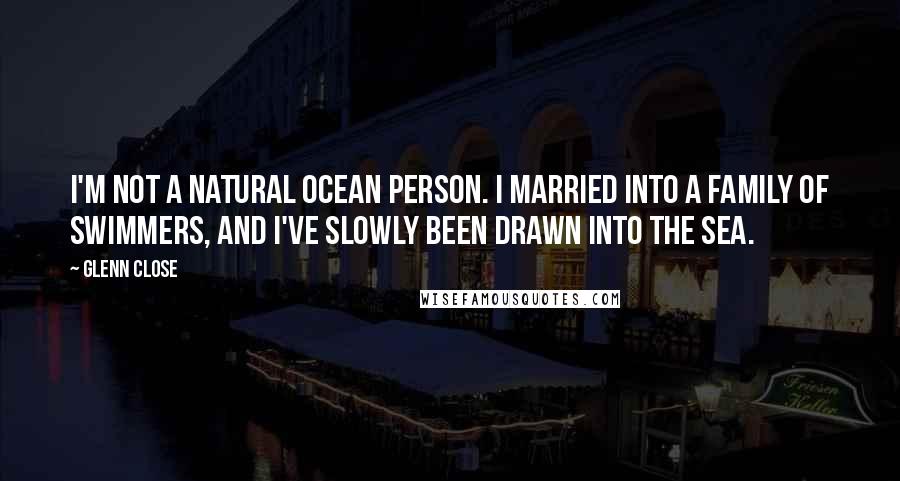 Glenn Close Quotes: I'm not a natural ocean person. I married into a family of swimmers, and I've slowly been drawn into the sea.