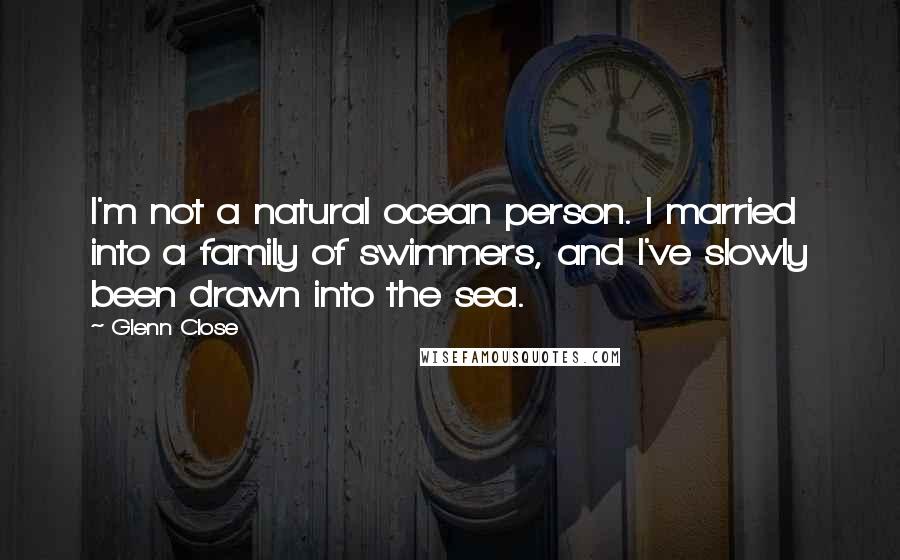Glenn Close Quotes: I'm not a natural ocean person. I married into a family of swimmers, and I've slowly been drawn into the sea.