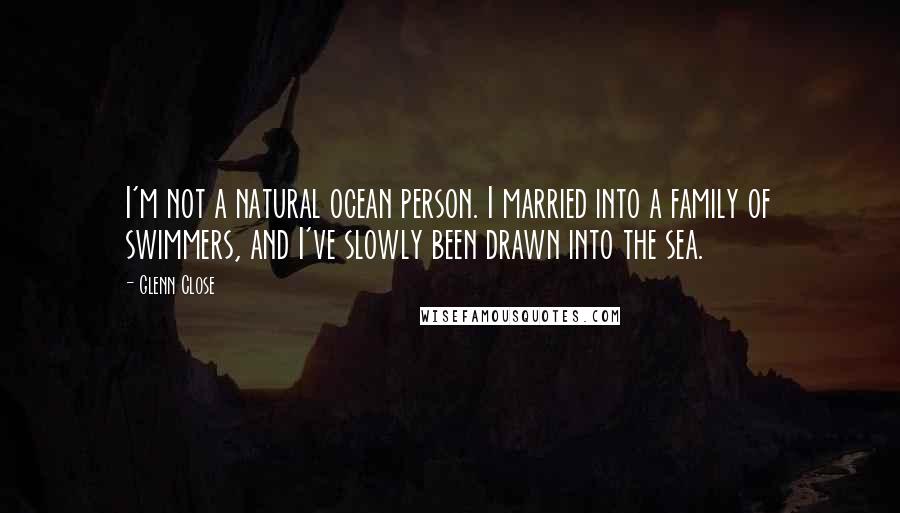 Glenn Close Quotes: I'm not a natural ocean person. I married into a family of swimmers, and I've slowly been drawn into the sea.