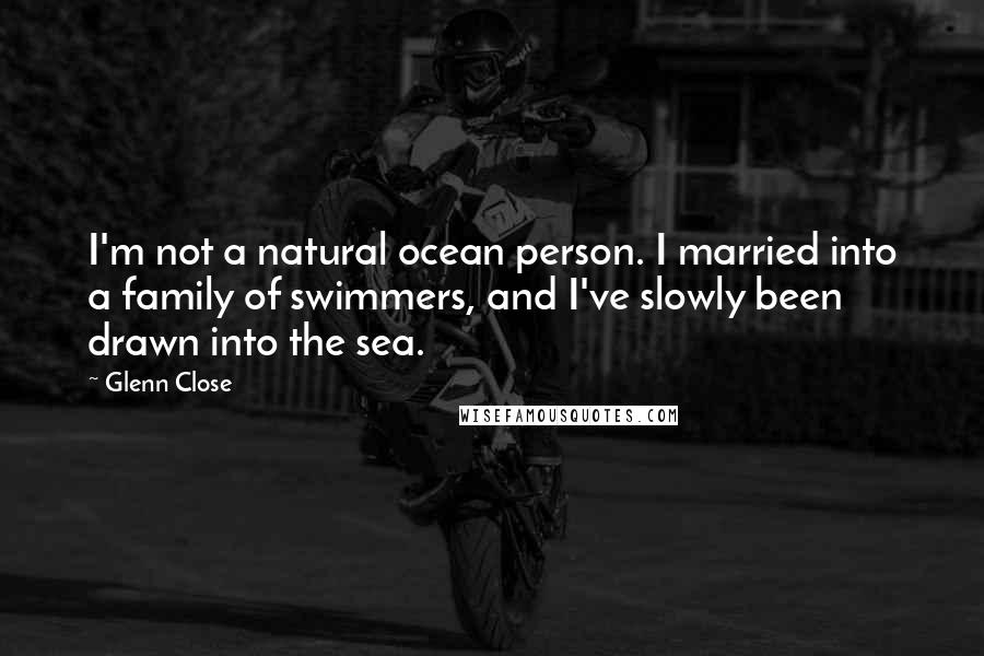 Glenn Close Quotes: I'm not a natural ocean person. I married into a family of swimmers, and I've slowly been drawn into the sea.