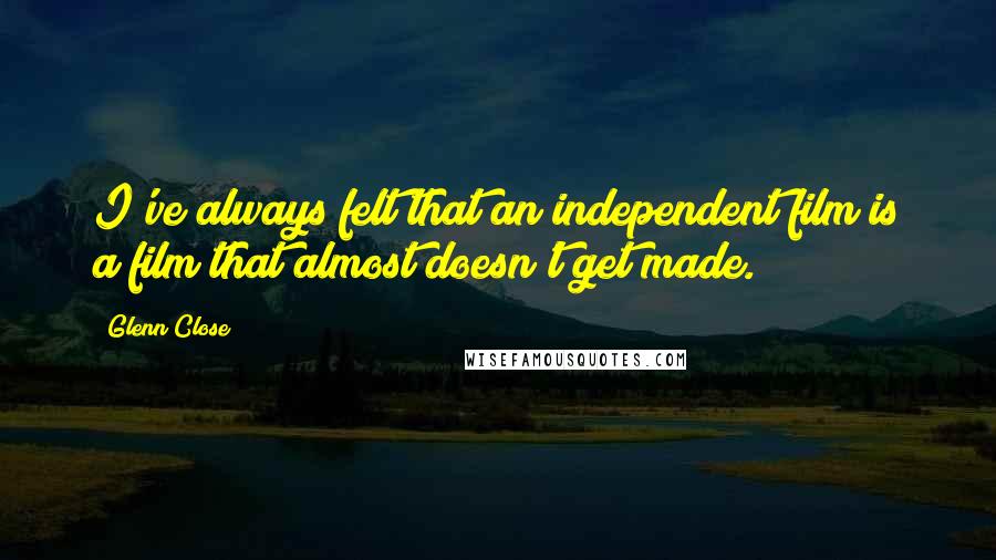 Glenn Close Quotes: I've always felt that an independent film is a film that almost doesn't get made.