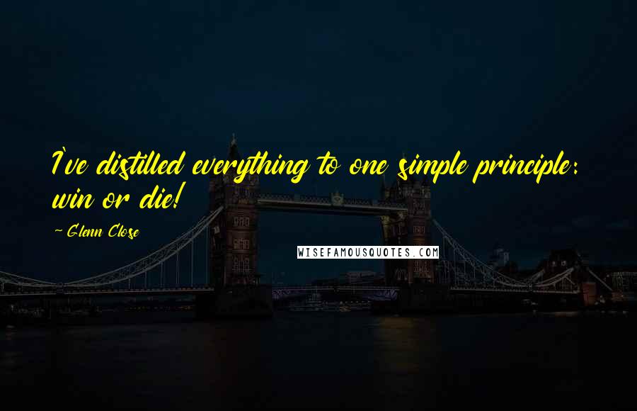 Glenn Close Quotes: I've distilled everything to one simple principle: win or die!