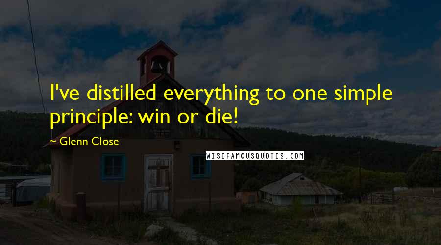 Glenn Close Quotes: I've distilled everything to one simple principle: win or die!