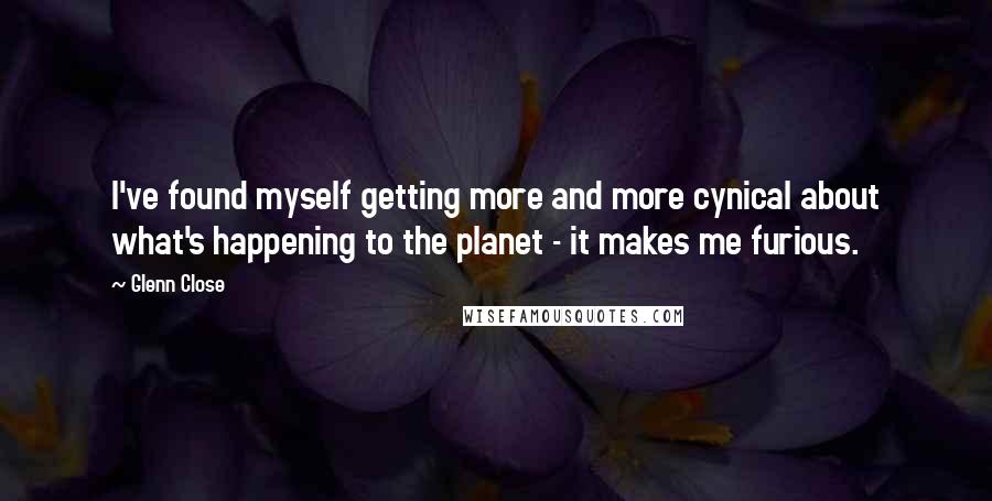 Glenn Close Quotes: I've found myself getting more and more cynical about what's happening to the planet - it makes me furious.