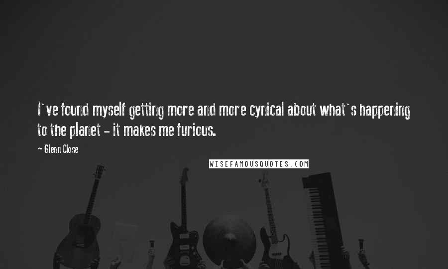 Glenn Close Quotes: I've found myself getting more and more cynical about what's happening to the planet - it makes me furious.