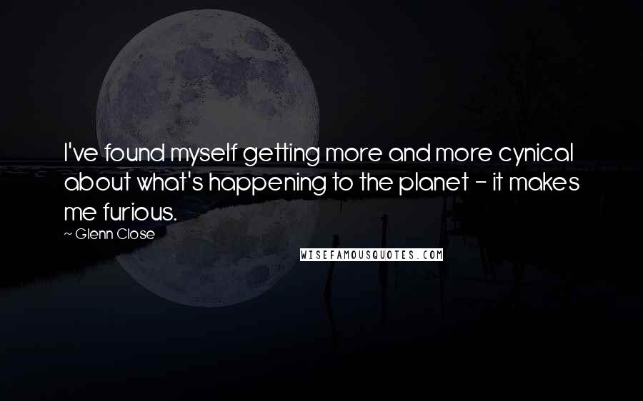 Glenn Close Quotes: I've found myself getting more and more cynical about what's happening to the planet - it makes me furious.