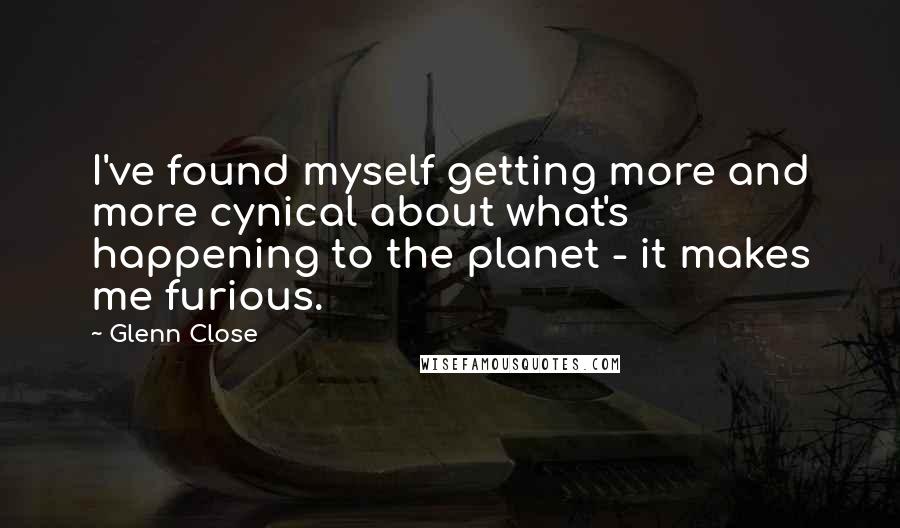 Glenn Close Quotes: I've found myself getting more and more cynical about what's happening to the planet - it makes me furious.