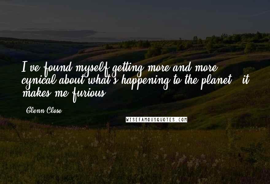 Glenn Close Quotes: I've found myself getting more and more cynical about what's happening to the planet - it makes me furious.