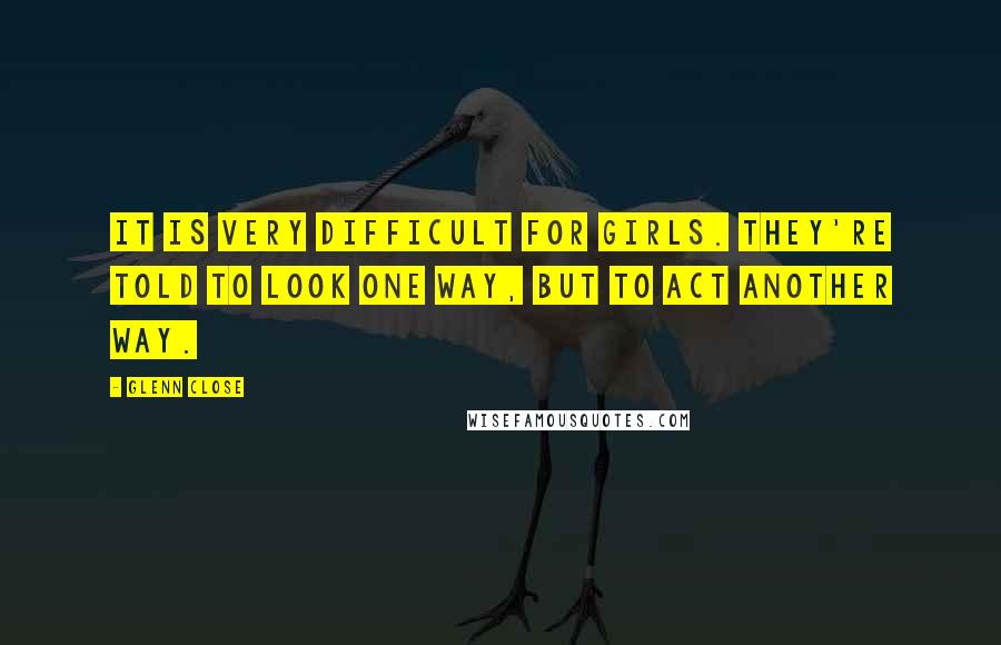 Glenn Close Quotes: It is very difficult for girls. They're told to look one way, but to act another way.