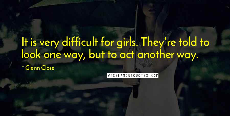 Glenn Close Quotes: It is very difficult for girls. They're told to look one way, but to act another way.