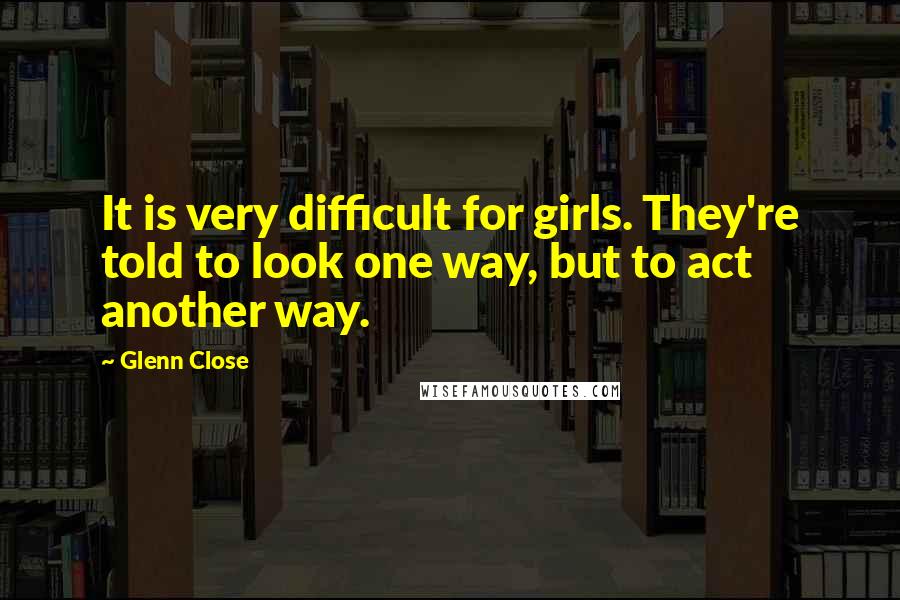 Glenn Close Quotes: It is very difficult for girls. They're told to look one way, but to act another way.