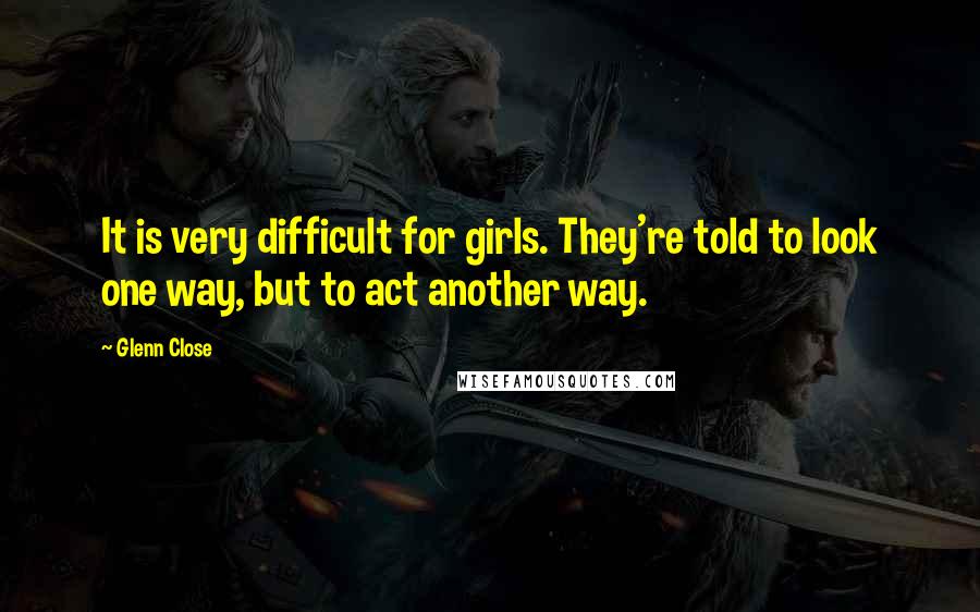 Glenn Close Quotes: It is very difficult for girls. They're told to look one way, but to act another way.