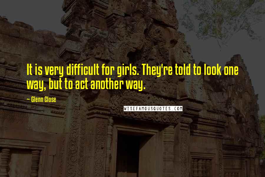 Glenn Close Quotes: It is very difficult for girls. They're told to look one way, but to act another way.