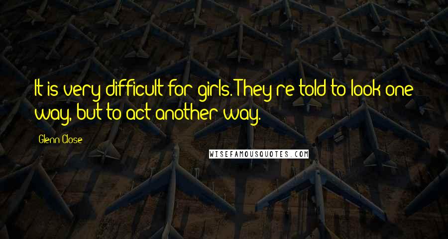 Glenn Close Quotes: It is very difficult for girls. They're told to look one way, but to act another way.