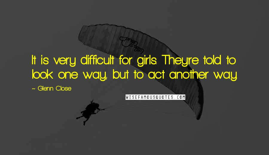 Glenn Close Quotes: It is very difficult for girls. They're told to look one way, but to act another way.