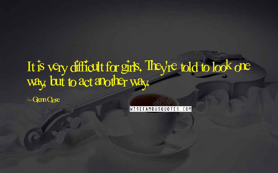 Glenn Close Quotes: It is very difficult for girls. They're told to look one way, but to act another way.