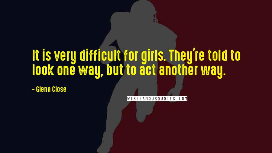 Glenn Close Quotes: It is very difficult for girls. They're told to look one way, but to act another way.