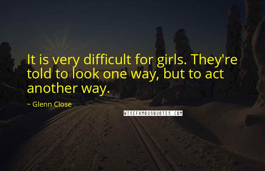 Glenn Close Quotes: It is very difficult for girls. They're told to look one way, but to act another way.