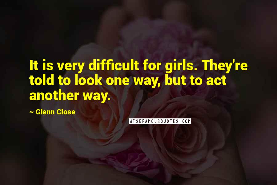 Glenn Close Quotes: It is very difficult for girls. They're told to look one way, but to act another way.