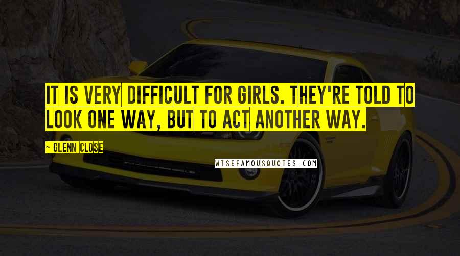 Glenn Close Quotes: It is very difficult for girls. They're told to look one way, but to act another way.