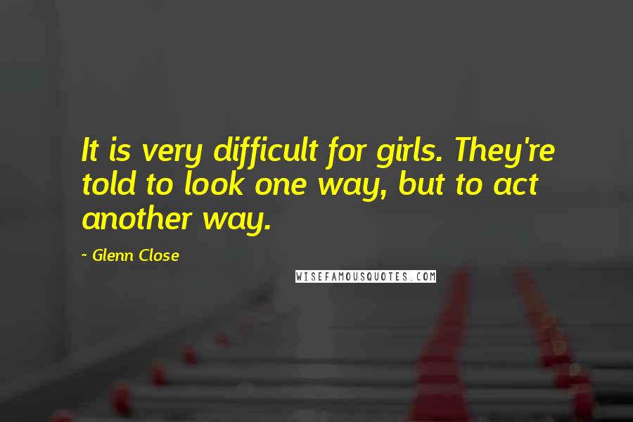 Glenn Close Quotes: It is very difficult for girls. They're told to look one way, but to act another way.