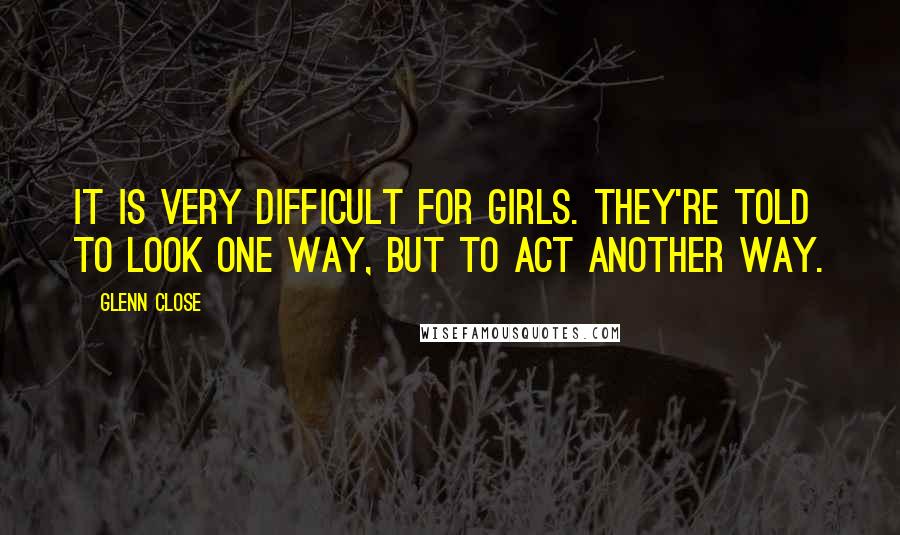 Glenn Close Quotes: It is very difficult for girls. They're told to look one way, but to act another way.