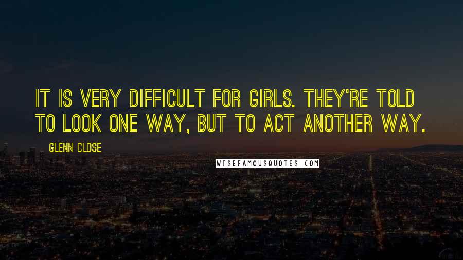 Glenn Close Quotes: It is very difficult for girls. They're told to look one way, but to act another way.