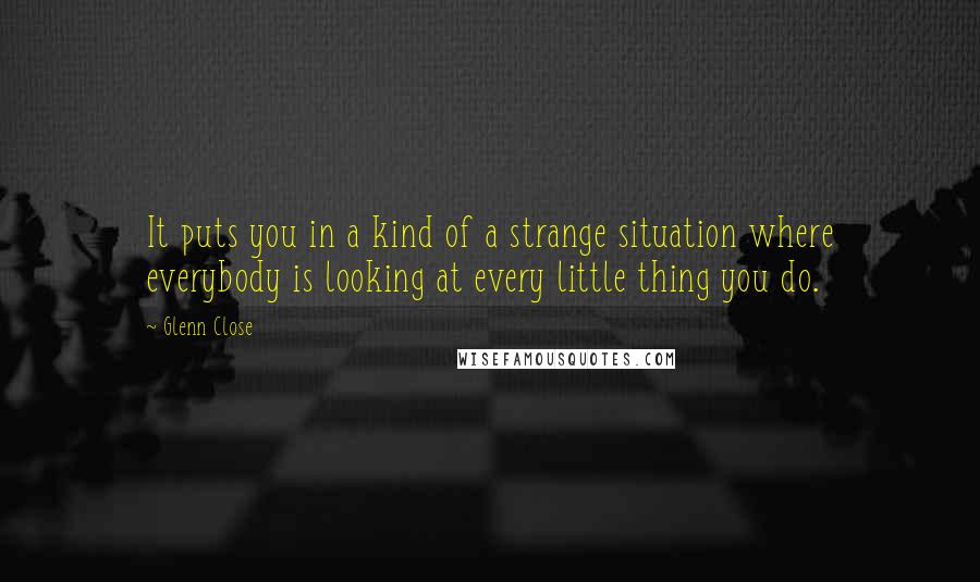 Glenn Close Quotes: It puts you in a kind of a strange situation where everybody is looking at every little thing you do.