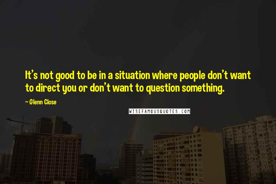 Glenn Close Quotes: It's not good to be in a situation where people don't want to direct you or don't want to question something.