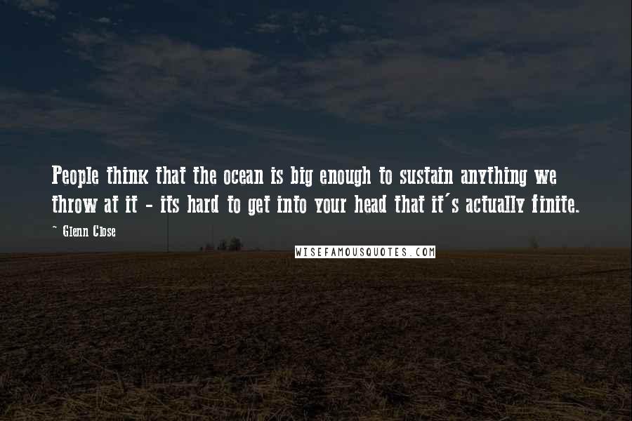 Glenn Close Quotes: People think that the ocean is big enough to sustain anything we throw at it - its hard to get into your head that it's actually finite.
