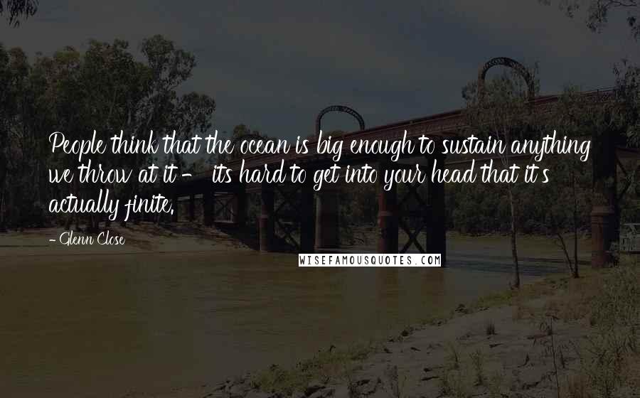 Glenn Close Quotes: People think that the ocean is big enough to sustain anything we throw at it - its hard to get into your head that it's actually finite.