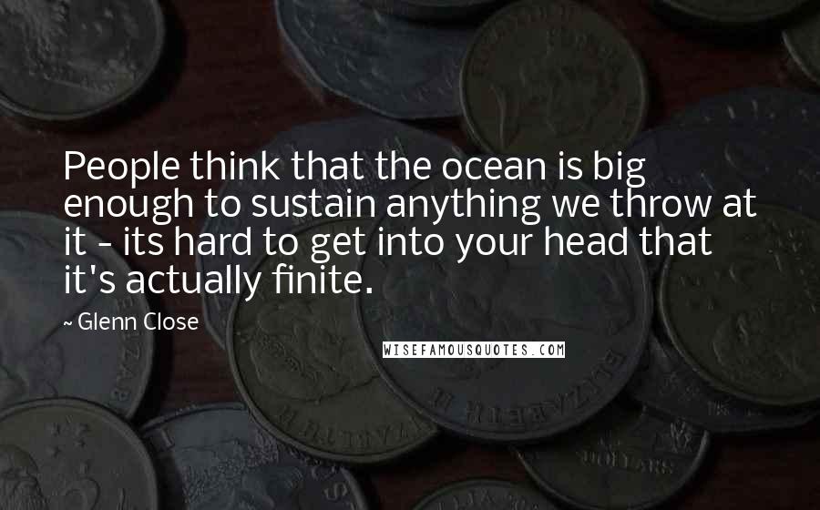 Glenn Close Quotes: People think that the ocean is big enough to sustain anything we throw at it - its hard to get into your head that it's actually finite.
