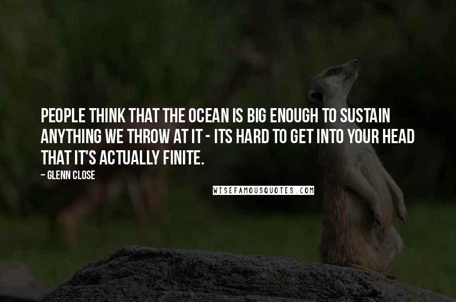 Glenn Close Quotes: People think that the ocean is big enough to sustain anything we throw at it - its hard to get into your head that it's actually finite.
