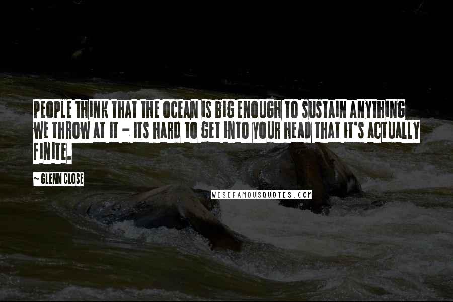 Glenn Close Quotes: People think that the ocean is big enough to sustain anything we throw at it - its hard to get into your head that it's actually finite.