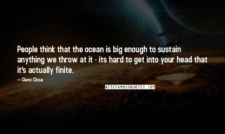 Glenn Close Quotes: People think that the ocean is big enough to sustain anything we throw at it - its hard to get into your head that it's actually finite.