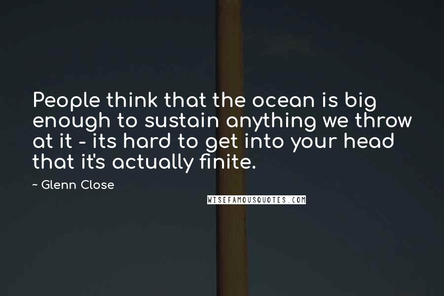 Glenn Close Quotes: People think that the ocean is big enough to sustain anything we throw at it - its hard to get into your head that it's actually finite.