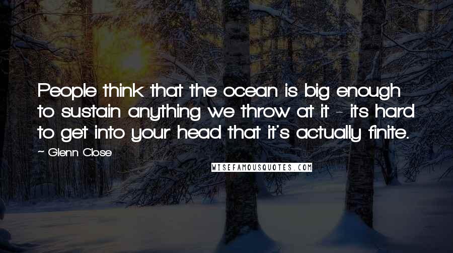 Glenn Close Quotes: People think that the ocean is big enough to sustain anything we throw at it - its hard to get into your head that it's actually finite.
