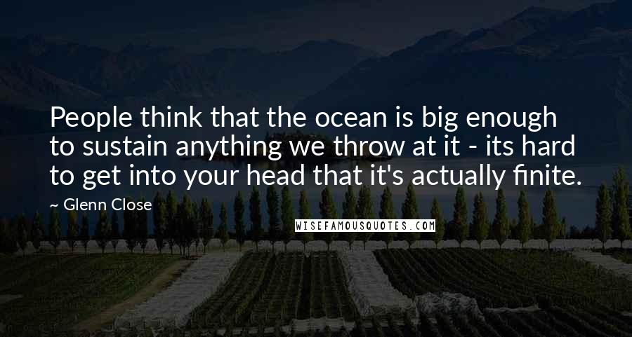 Glenn Close Quotes: People think that the ocean is big enough to sustain anything we throw at it - its hard to get into your head that it's actually finite.
