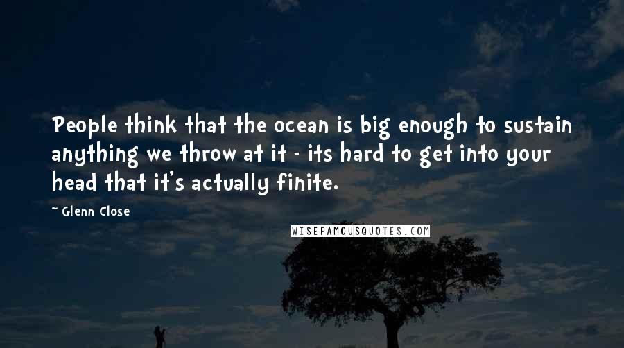 Glenn Close Quotes: People think that the ocean is big enough to sustain anything we throw at it - its hard to get into your head that it's actually finite.