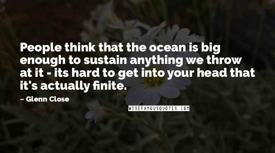 Glenn Close Quotes: People think that the ocean is big enough to sustain anything we throw at it - its hard to get into your head that it's actually finite.