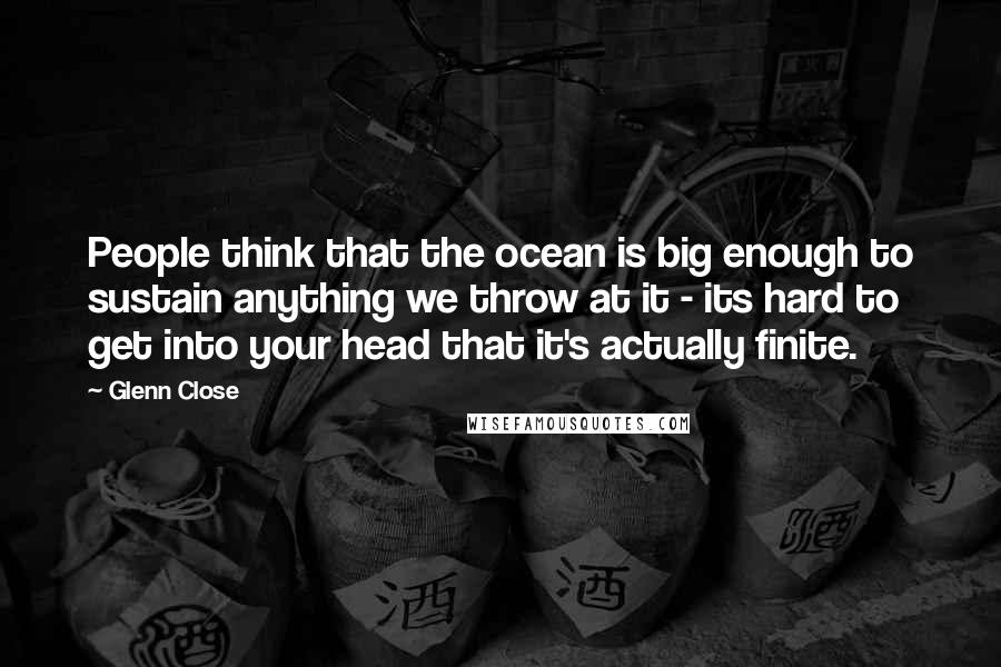 Glenn Close Quotes: People think that the ocean is big enough to sustain anything we throw at it - its hard to get into your head that it's actually finite.
