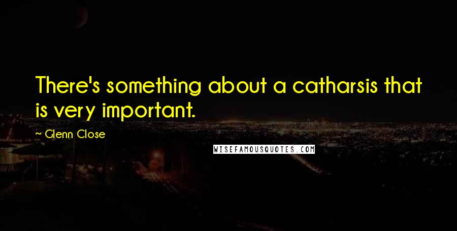 Glenn Close Quotes: There's something about a catharsis that is very important.